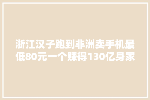 浙江汉子跑到非洲卖手机最低80元一个赚得130亿身家凭啥