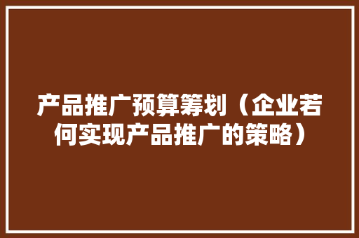 产品推广预算筹划（企业若何实现产品推广的策略） 产品推广预算筹划（企业若何实现产品推广的策略） 互联通信