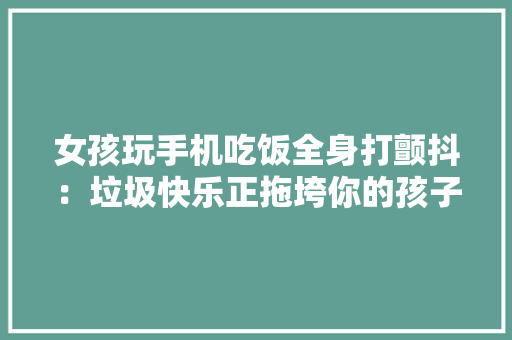 女孩玩手机吃饭全身打颤抖：垃圾快乐正拖垮你的孩子