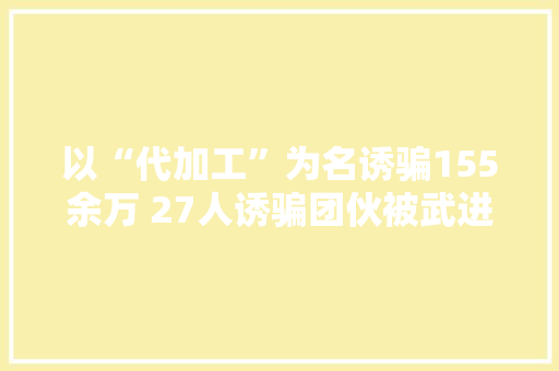 以“代加工”为名诱骗155余万 27人诱骗团伙被武进区审查院批捕