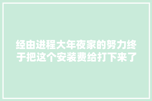经由进程大年夜家的努力终于把这个安装费给打下来了。创作灵感