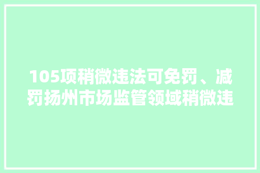 105项稍微违法可免罚、减罚扬州市场监管领域稍微违法“免减罚清单”2.0版出台