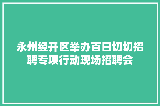 永州经开区举办百日切切招聘专项行动现场招聘会