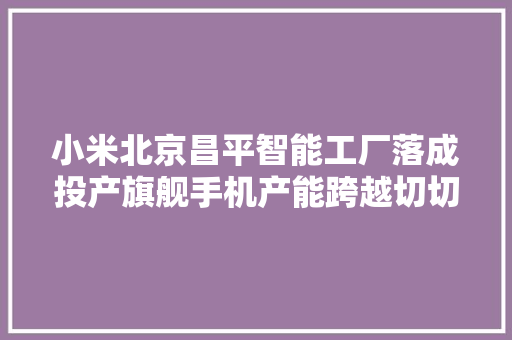 小米北京昌平智能工厂落成投产旗舰手机产能跨越切切台
