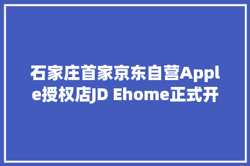 石家庄首家京东自营Apple授权店JD Ehome正式开业