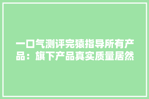 一口气测评完猿指导所有产品：旗下产品真实质量居然是这样的