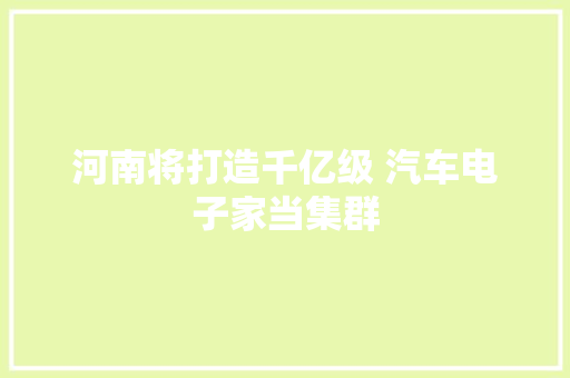 河南将打造千亿级 汽车电子家当集群 河南将打造千亿级 汽车电子家当集群 智能科技