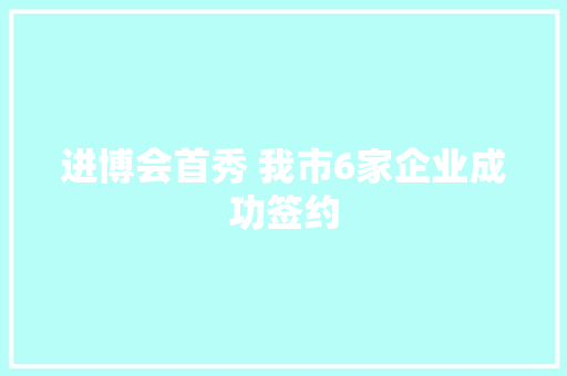 进博会首秀 我市6家企业成功签约