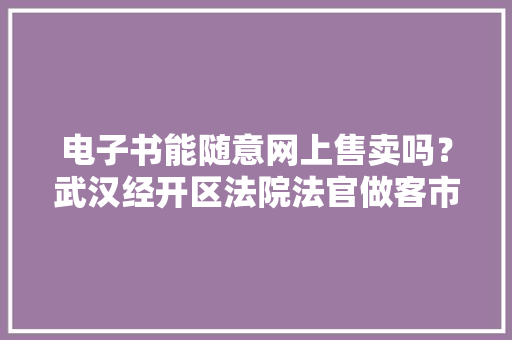 电子书能随意网上售卖吗？武汉经开区法院法官做客市平易近有约畅谈常识产权