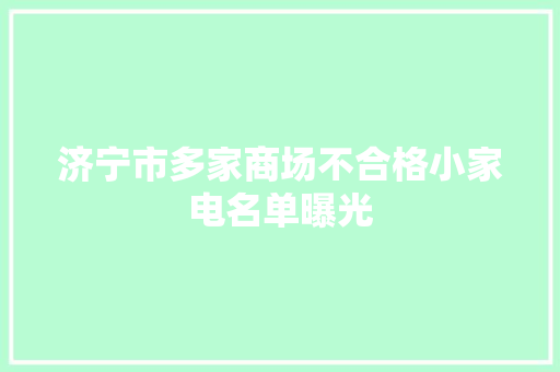 济宁市多家商场不合格小家电名单曝光 济宁市多家商场不合格小家电名单曝光 互联通信