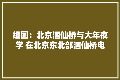 组图：北京酒仙桥与大年夜学 在北京东北部酒仙桥电子工业成长... 组图：北京酒仙桥与大年夜学 在北京东北部酒仙桥电子工业成长... 智能科技
