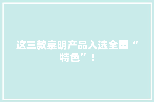 这三款崇明产品入选全国“特色”！ 这三款崇明产品入选全国“特色”！ 智能科技