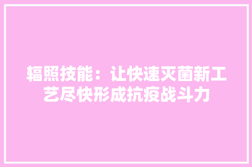 辐照技能：让快速灭菌新工艺尽快形成抗疫战斗力