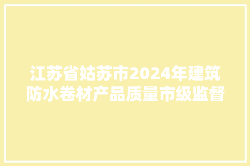 江苏省姑苏市2024年建筑防水卷材产品质量市级监督抽查情况通知书记（第17期）