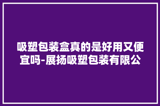 吸塑包装盒真的是好用又便宜吗-展扬吸塑包装有限公司