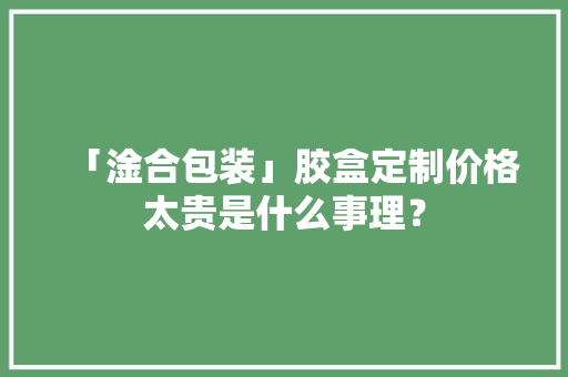 「淦合包装」胶盒定制价格太贵是什么事理？ 「淦合包装」胶盒定制价格太贵是什么事理？ 智能科技