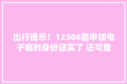出行提示！12306能申领电子临时身份证实了 还可查出发地和目的地防疫新政策