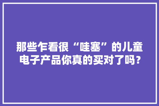 那些乍看很“哇塞”的儿童电子产品你真的买对了吗？