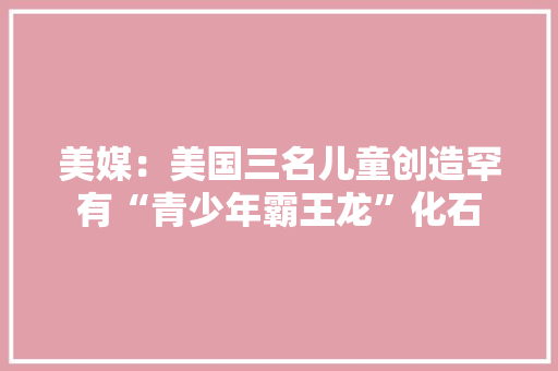 美媒：美国三名儿童创造罕有“青少年霸王龙”化石