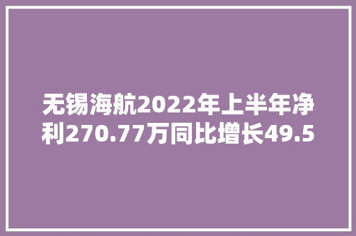 无锡海航2022年上半年净利270.77万同比增长49.52% 20年、21年大年夜订单陆续交货