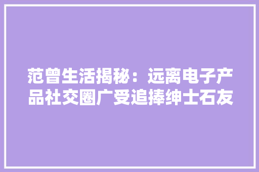范曾生活揭秘：远离电子产品社交圈广受追捧绅士石友浩瀚