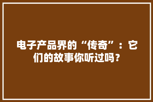 电子产品界的“传奇”：它们的故事你听过吗？ 电子产品界的“传奇”：它们的故事你听过吗？ 智能家居