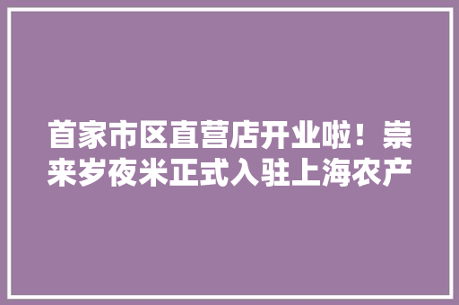 首家市区直营店开业啦！崇来岁夜米正式入驻上海农产品中央批发市场