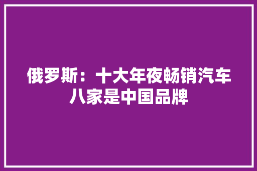 俄罗斯：十大年夜畅销汽车八家是中国品牌