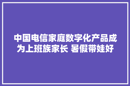 中国电信家庭数字化产品成为上班族家长 暑假带娃好副手