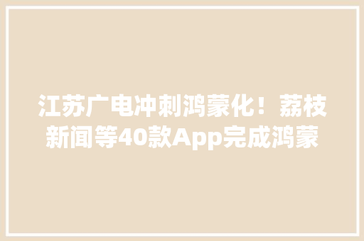 江苏广电冲刺鸿蒙化！荔枝新闻等40款App完成鸿蒙原生适配