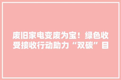 废旧家电变废为宝！绿色收受接收行动助力“双碳”目标