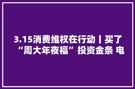 3.15消费维权在行动丨买了“周大年夜福”投资金条 电子质保单去了哪？ 3.15消费维权在行动丨买了“周大年夜福”投资金条 电子质保单去了哪？ 智能家居
