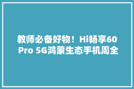 教师必备好物！Hi畅享60 Pro 5G鸿蒙生态手机周全助力新学期