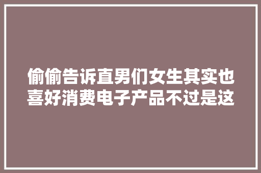偷偷告诉直男们女生其实也喜好消费电子产品不过是这些