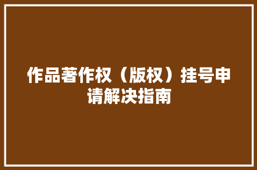作品著作权（版权）挂号申请解决指南