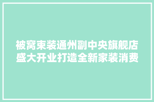 被窝束装通州副中央旗舰店盛大开业打造全新家装消费体验和做事