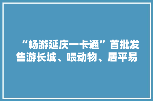 “畅游延庆一卡通”首批发售游长城、喂动物、居平易近宿......精彩活动等你来