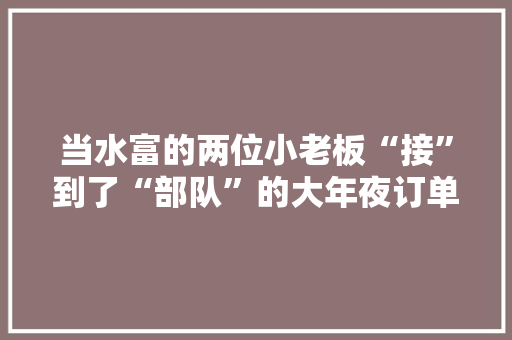 当水富的两位小老板“接”到了“部队”的大年夜订单……