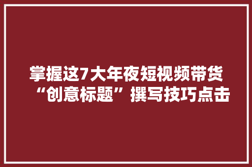掌握这7大年夜短视频带货“创意标题”撰写技巧点击率提升30% 掌握这7大年夜短视频带货“创意标题”撰写技巧点击率提升30% 智能科技