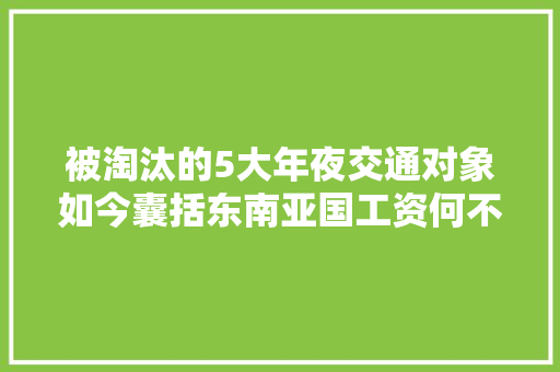 被淘汰的5大年夜交通对象如今囊括东南亚国工资何不再青睐？ 被淘汰的5大年夜交通对象如今囊括东南亚国工资何不再青睐？ 互联通信