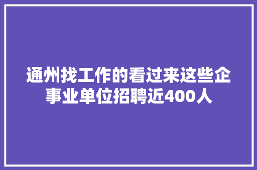 通州找工作的看过来这些企事业单位招聘近400人