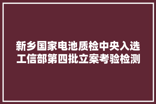 新乡国家电池质检中央入选工信部第四批立案考验检测机构