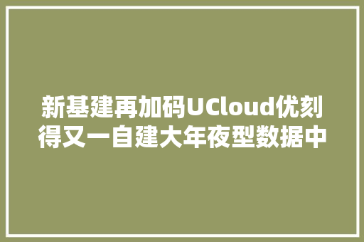 新基建再加码UCloud优刻得又一自建大年夜型数据中央上海青浦开工