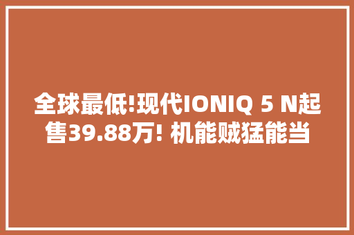 全球最低!现代IONIQ 5 N起售39.88万! 机能贼猛能当赛车跑? 全球最低!现代IONIQ 5 N起售39.88万! 机能贼猛能当赛车跑? 互联通信