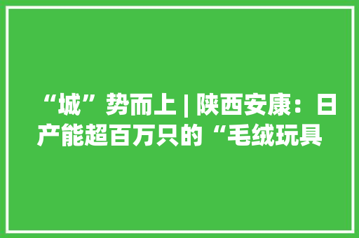 “城”势而上 | 陕西安康：日产能超百万只的“毛绒玩具家当新都”奋斗史 “城”势而上 | 陕西安康：日产能超百万只的“毛绒玩具家当新都”奋斗史 互联通信
