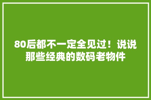 80后都不一定全见过！说说那些经典的数码老物件 80后都不一定全见过！说说那些经典的数码老物件 互联通信