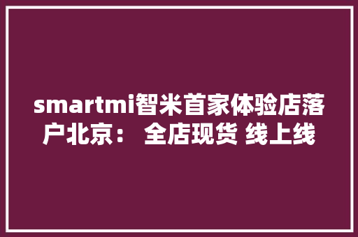smartmi智米首家体验店落户北京： 全店现货 线上线下同价 smartmi智米首家体验店落户北京： 全店现货 线上线下同价 互联通信