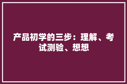 产品初学的三步：理解、考试测验、想想 产品初学的三步：理解、考试测验、想想 智能科技