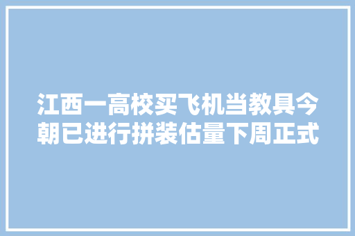 江西一高校买飞机当教具今朝已进行拼装估量下周正式亮相