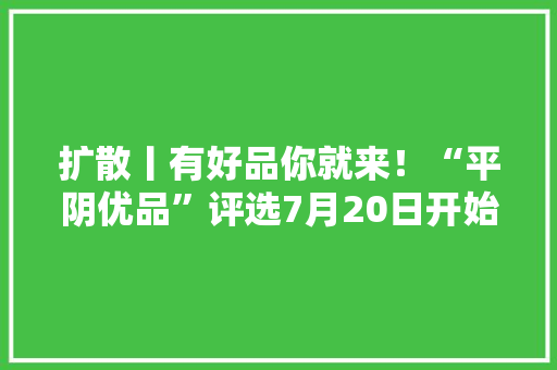 扩散丨有好品你就来！“平阴优品”评选7月20日开始申报……